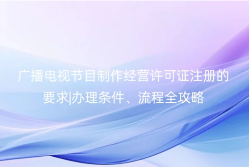 2023廣播電視節目制作經營許可證注冊的要求|辦理條件、流程全攻略