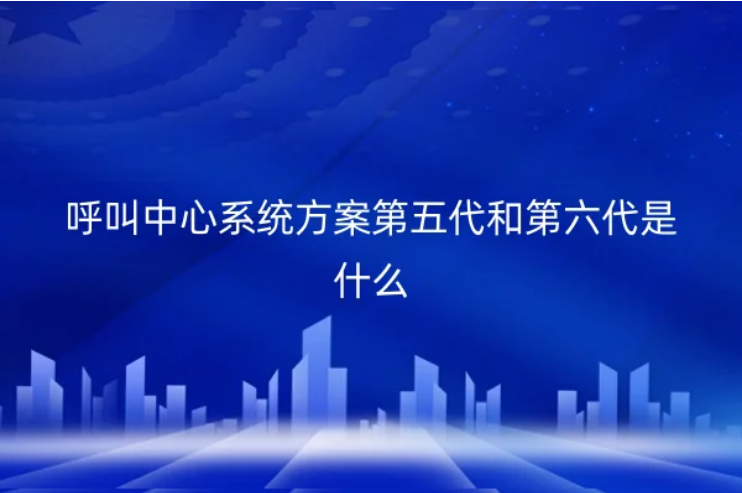 呼叫中心系統方案第五代和第六代是什么