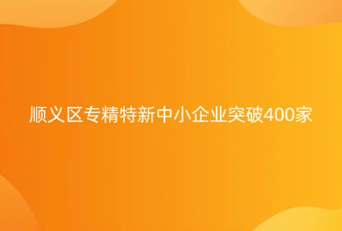 北京市專精特新中小企業名單發布,順義區專精特新中小企業突破400家