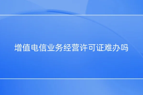 增值電信業務經營許可證難辦嗎?為什么?