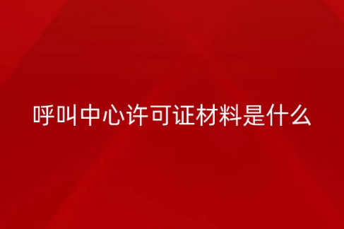 呼叫中心許可證材料是什么?基礎材料和主管部門要求的材料