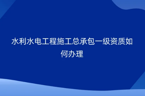 水利水電工程施工總承包一級資質如何辦理?承包工程要求?